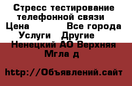 Стресс-тестирование телефонной связи › Цена ­ 1 000 - Все города Услуги » Другие   . Ненецкий АО,Верхняя Мгла д.